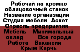 Рабочий на кромко-облицовочный станок › Название организации ­ Студия мебели «Аскет» › Отрасль предприятия ­ Мебель › Минимальный оклад ­ 1 - Все города Работа » Вакансии   . Крым,Керчь